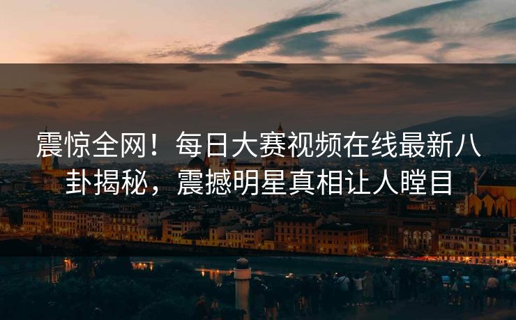 震惊全网！每日大赛视频在线最新八卦揭秘，震撼明星真相让人瞠目