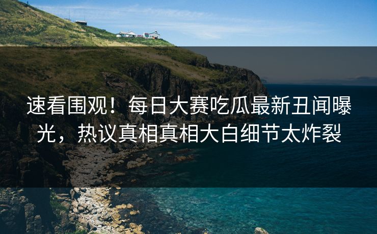 速看围观！每日大赛吃瓜最新丑闻曝光，热议真相真相大白细节太炸裂