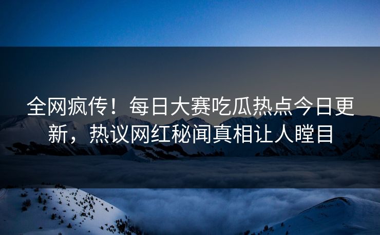 全网疯传！每日大赛吃瓜热点今日更新，热议网红秘闻真相让人瞠目