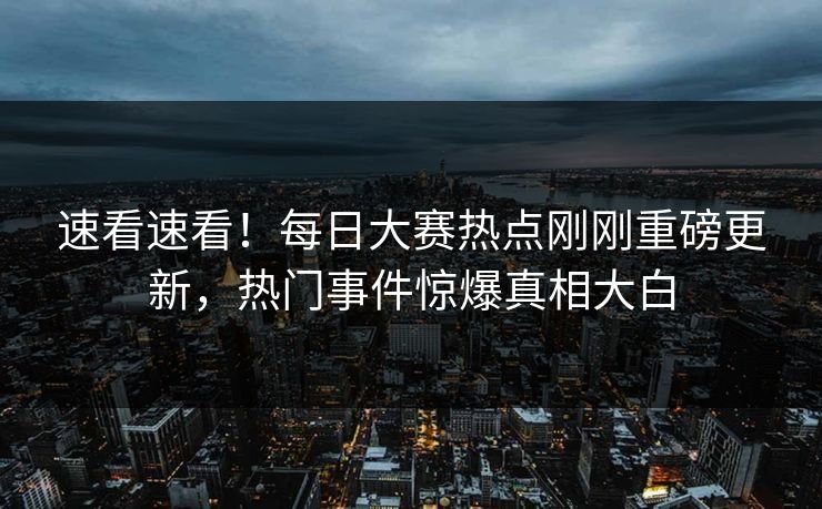 速看速看！每日大赛热点刚刚重磅更新，热门事件惊爆真相大白