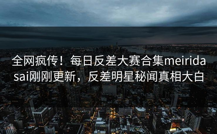 全网疯传！每日反差大赛合集meiridasai刚刚更新，反差明星秘闻真相大白