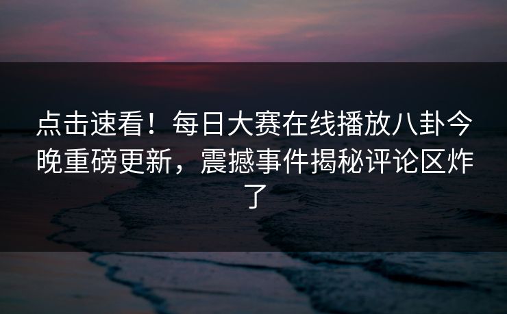点击速看!每日大赛在线播放八卦今晚重磅更新,震撼事件揭秘评论区炸了 点击速看!每日大赛在线播放八卦今晚重磅更新,震撼事件揭秘评论区炸了