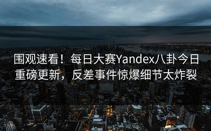 围观速看！每日大赛Yandex八卦今日重磅更新，反差事件惊爆细节太炸裂