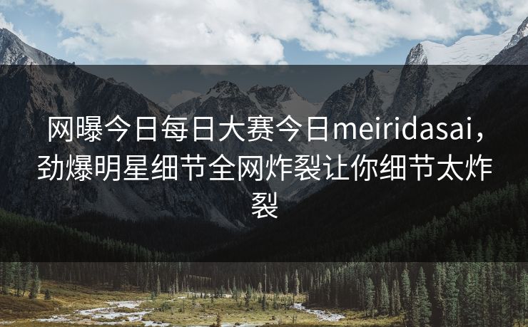网曝今日每日大赛今日meiridasai，劲爆明星细节全网炸裂让你细节太炸裂