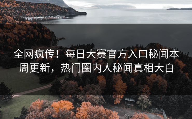 全网疯传！每日大赛官方入口秘闻本周更新，热门圈内人秘闻真相大白