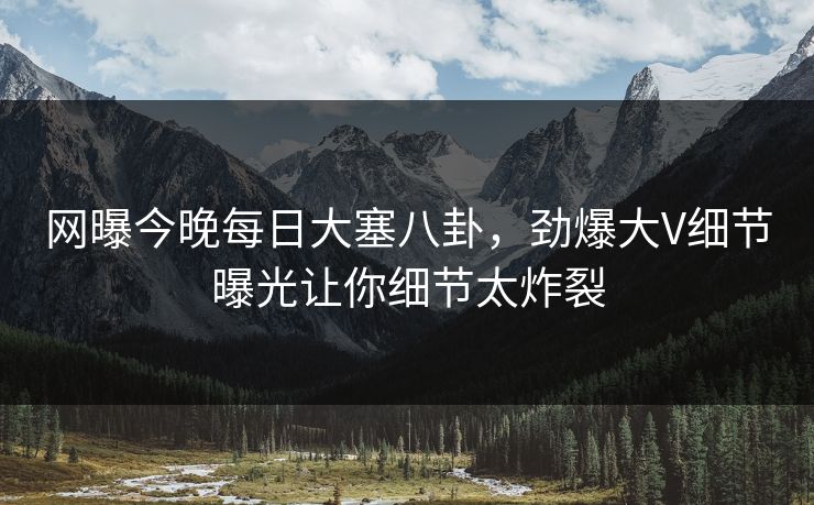 网曝今晚每日大塞八卦，劲爆大V细节曝光让你细节太炸裂