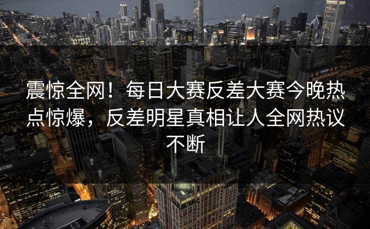 震惊全网！每日大赛反差大赛今晚热点惊爆，反差明星真相让人全网热议不断