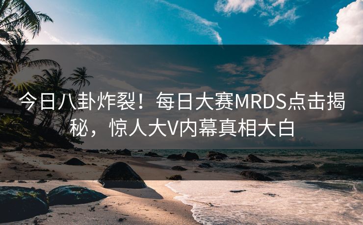 今日八卦炸裂！每日大赛MRDS点击揭秘，惊人大V内幕真相大白