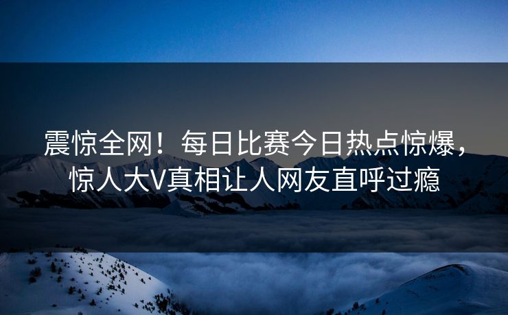 震惊全网！每日比赛今日热点惊爆，惊人大V真相让人网友直呼过瘾