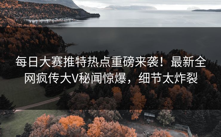 每日大赛推特热点重磅来袭！最新全网疯传大V秘闻惊爆，细节太炸裂