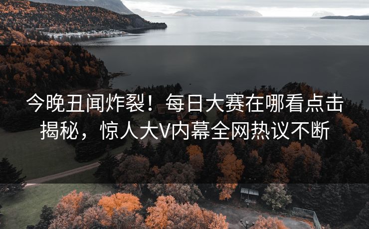 今晚丑闻炸裂！每日大赛在哪看点击揭秘，惊人大V内幕全网热议不断