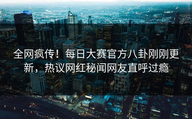 全网疯传！每日大赛官方八卦刚刚更新，热议网红秘闻网友直呼过瘾