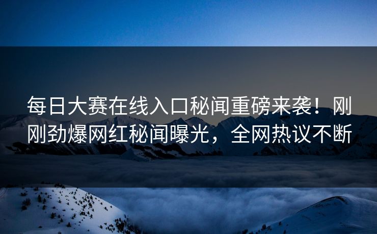 每日大赛在线入口秘闻重磅来袭！刚刚劲爆网红秘闻曝光，全网热议不断