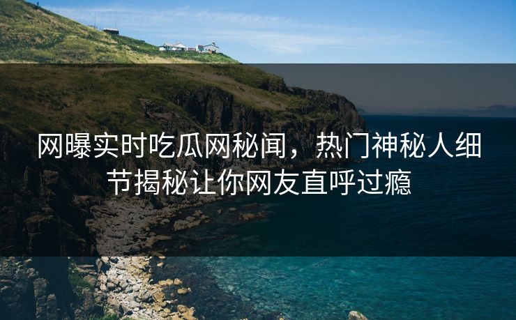 网曝实时吃瓜网秘闻，热门神秘人细节揭秘让你网友直呼过瘾