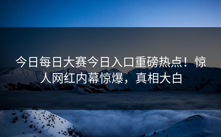今日每日大赛今日入口重磅热点！惊人网红内幕惊爆，真相大白