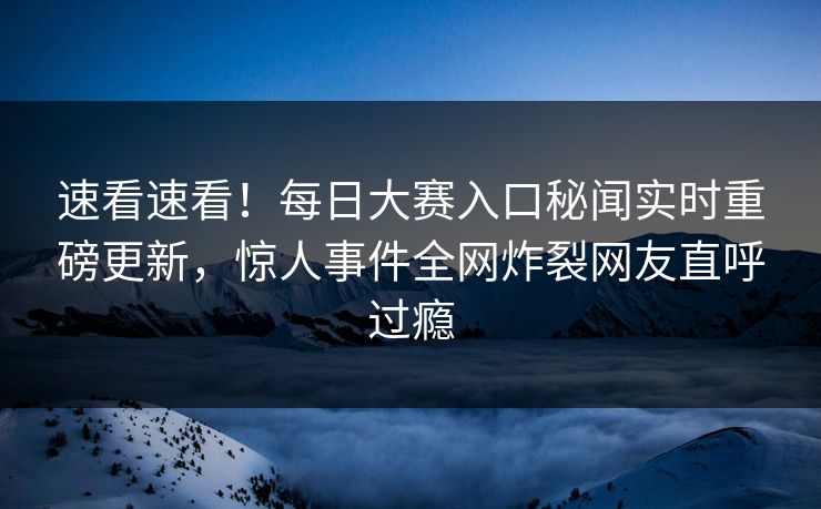 速看速看！每日大赛入口秘闻实时重磅更新，惊人事件全网炸裂网友直呼过瘾