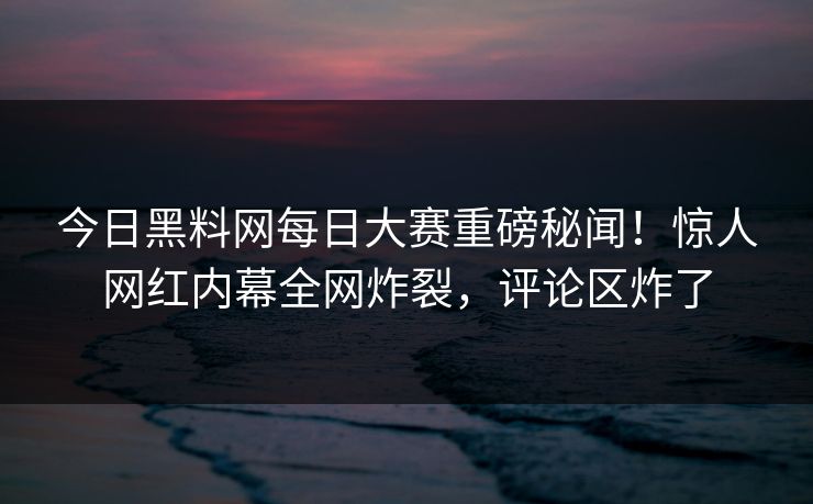 今日黑料网每日大赛重磅秘闻！惊人网红内幕全网炸裂，评论区炸了
