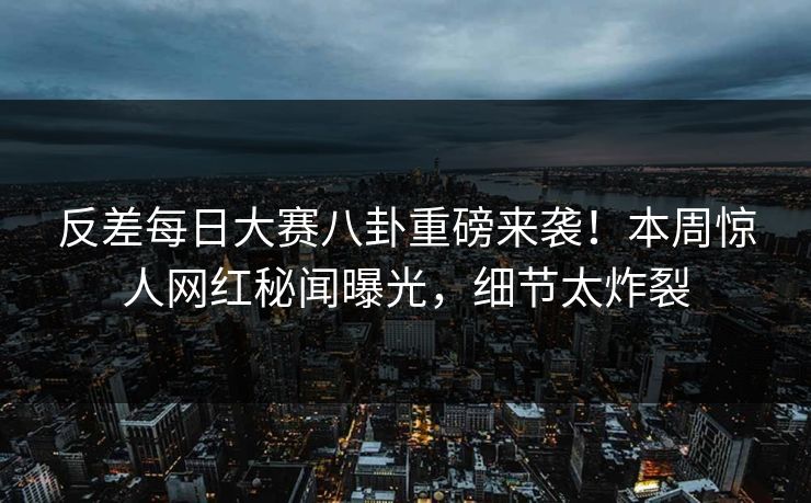 反差每日大赛八卦重磅来袭！本周惊人网红秘闻曝光，细节太炸裂