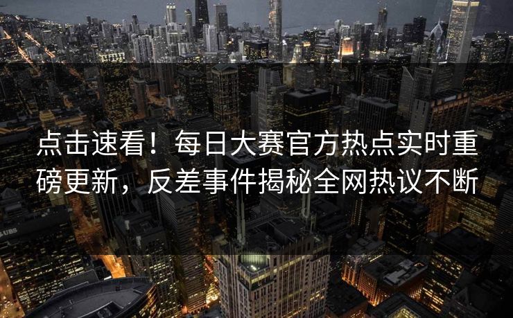 点击速看！每日大赛官方热点实时重磅更新，反差事件揭秘全网热议不断