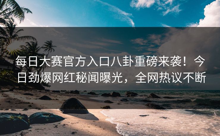 每日大赛官方入口八卦重磅来袭！今日劲爆网红秘闻曝光，全网热议不断