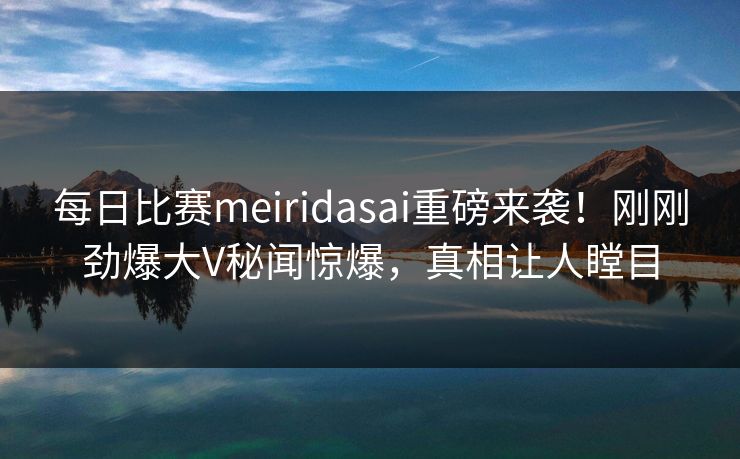 每日比赛meiridasai重磅来袭！刚刚劲爆大V秘闻惊爆，真相让人瞠目