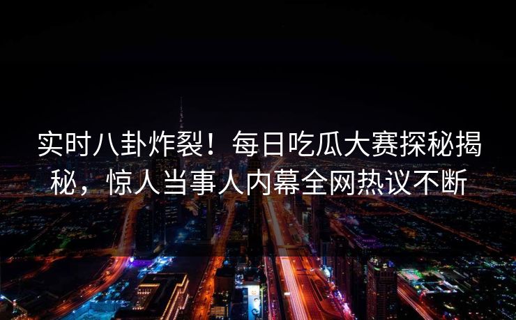 实时八卦炸裂！每日吃瓜大赛探秘揭秘，惊人当事人内幕全网热议不断