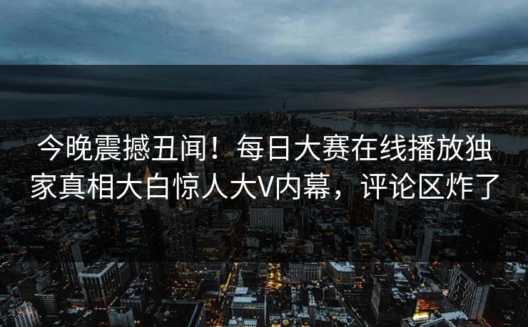今晚震撼丑闻！每日大赛在线播放独家真相大白惊人大V内幕，评论区炸了