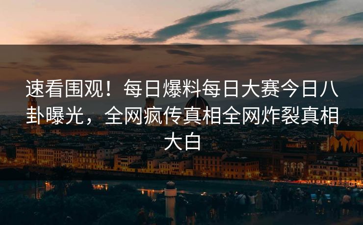 速看围观！每日爆料每日大赛今日八卦曝光，全网疯传真相全网炸裂真相大白