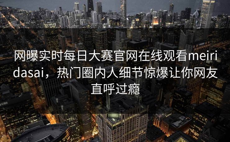 网曝实时每日大赛官网在线观看meiridasai，热门圈内人细节惊爆让你网友直呼过瘾