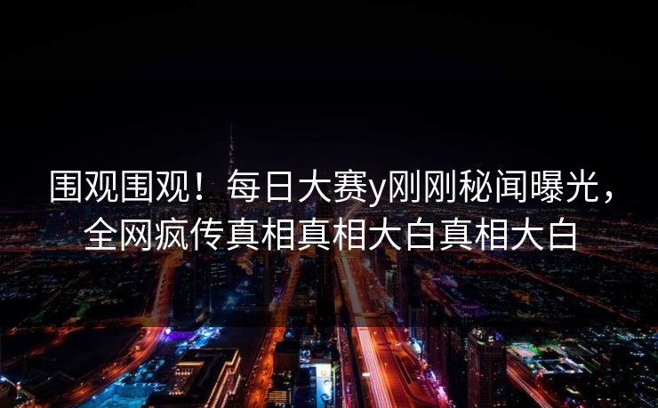 围观围观！每日大赛y刚刚秘闻曝光，全网疯传真相真相大白真相大白