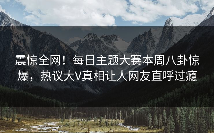 震惊全网！每日主题大赛本周八卦惊爆，热议大V真相让人网友直呼过瘾