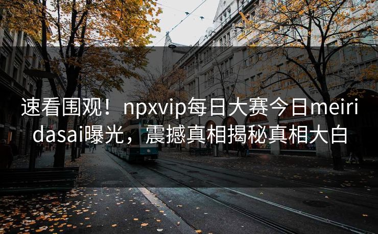 速看围观！npxvip每日大赛今日meiridasai曝光，震撼真相揭秘真相大白