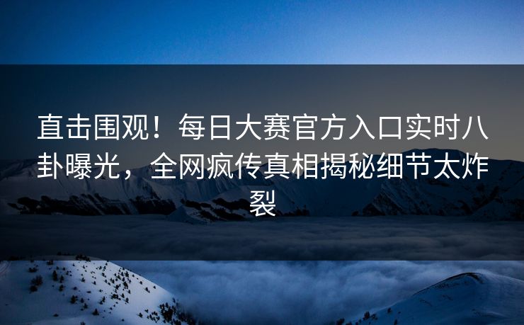 直击围观！每日大赛官方入口实时八卦曝光，全网疯传真相揭秘细节太炸裂