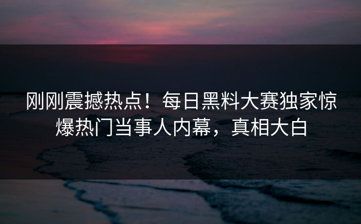 刚刚震撼热点！每日黑料大赛独家惊爆热门当事人内幕，真相大白