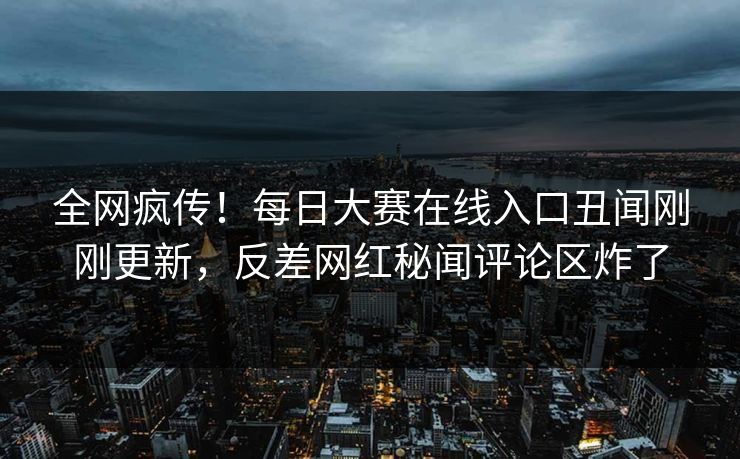 全网疯传！每日大赛在线入口丑闻刚刚更新，反差网红秘闻评论区炸了