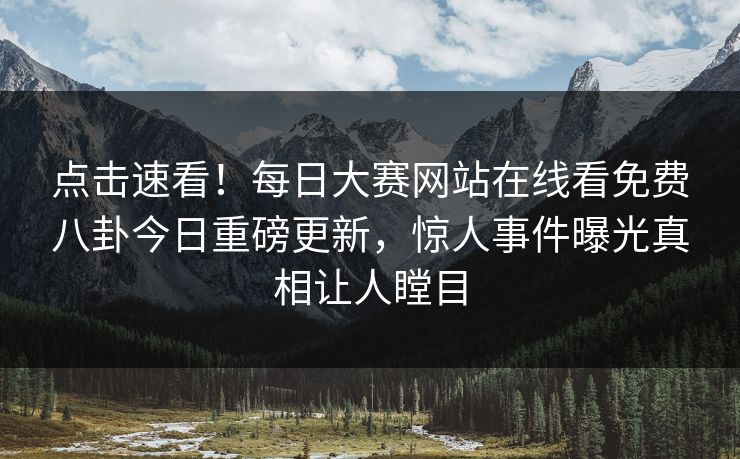 点击速看！每日大赛网站在线看免费八卦今日重磅更新，惊人事件曝光真相让人瞠目