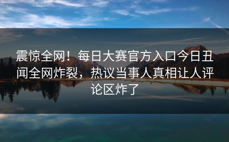 震惊全网！每日大赛官方入口今日丑闻全网炸裂，热议当事人真相让人评论区炸了