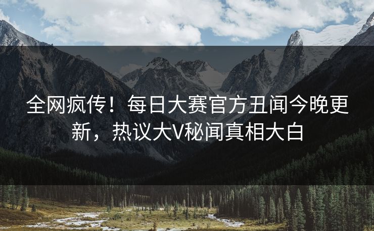 全网疯传！每日大赛官方丑闻今晚更新，热议大V秘闻真相大白