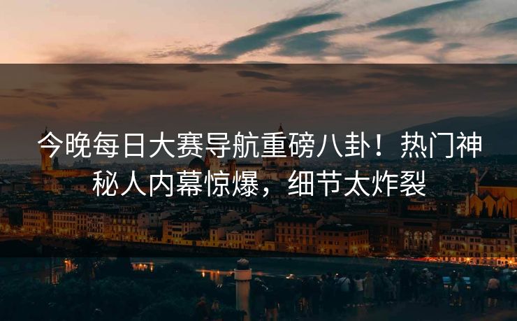 今晚每日大赛导航重磅八卦！热门神秘人内幕惊爆，细节太炸裂