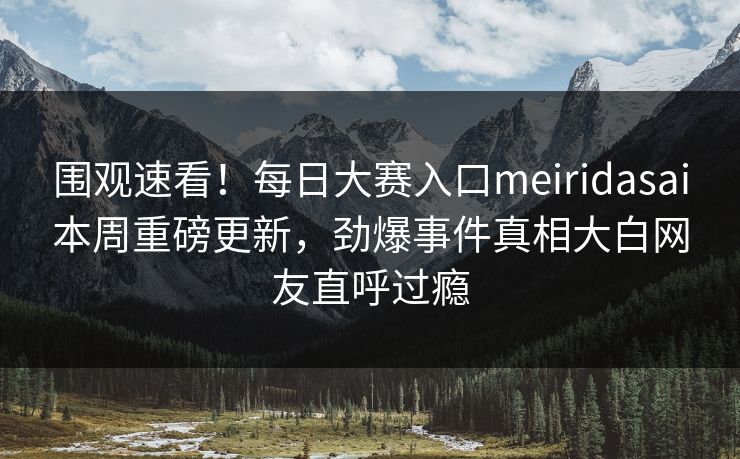 围观速看！每日大赛入口meiridasai本周重磅更新，劲爆事件真相大白网友直呼过瘾
