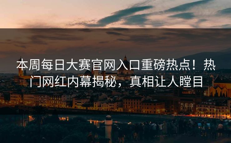 本周每日大赛官网入口重磅热点！热门网红内幕揭秘，真相让人瞠目