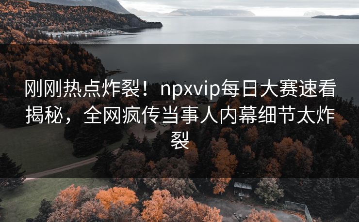 刚刚热点炸裂！npxvip每日大赛速看揭秘，全网疯传当事人内幕细节太炸裂