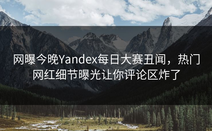 网曝今晚Yandex每日大赛丑闻，热门网红细节曝光让你评论区炸了