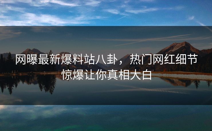 网曝最新爆料站八卦，热门网红细节惊爆让你真相大白