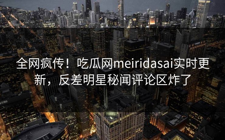 全网疯传！吃瓜网meiridasai实时更新，反差明星秘闻评论区炸了