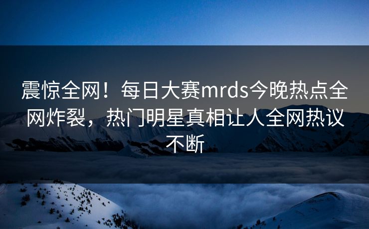 震惊全网！每日大赛mrds今晚热点全网炸裂，热门明星真相让人全网热议不断