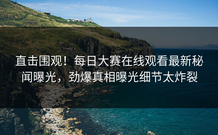 直击围观！每日大赛在线观看最新秘闻曝光，劲爆真相曝光细节太炸裂