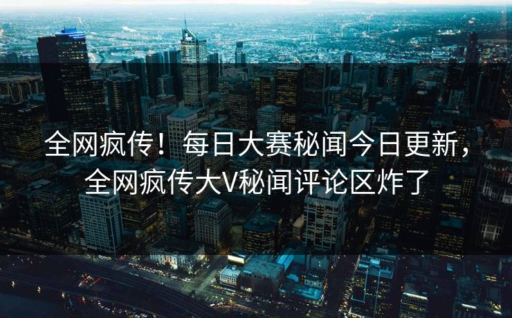 全网疯传！每日大赛秘闻今日更新，全网疯传大V秘闻评论区炸了
