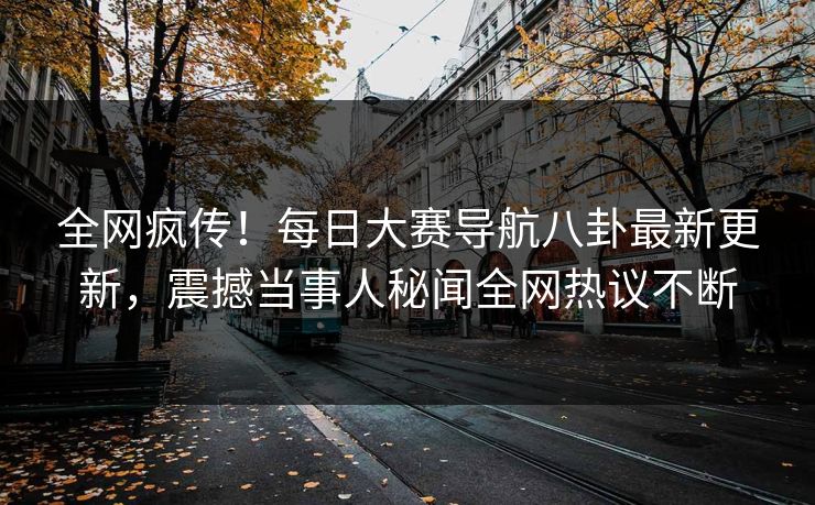 全网疯传！每日大赛导航八卦最新更新，震撼当事人秘闻全网热议不断