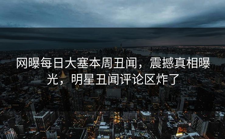 网曝每日大塞本周丑闻，震撼真相曝光，明星丑闻评论区炸了